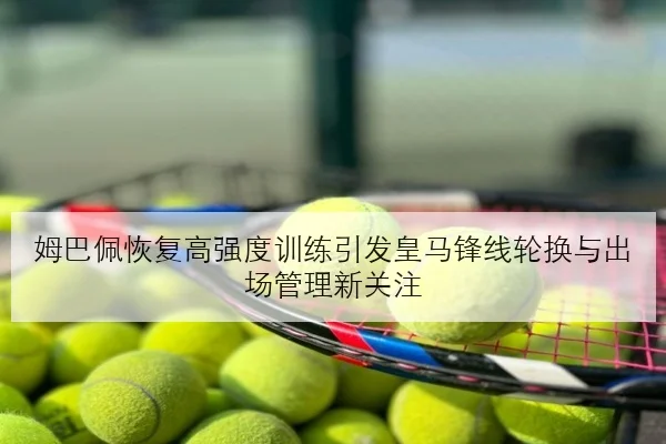 姆巴佩恢复高强度训练引发皇马锋线轮换与出场管理新关注